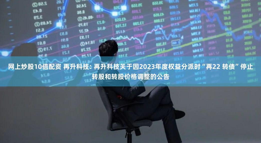 网上炒股10倍配资 再升科技: 再升科技关于因2023年度权益分派时“再22 转债”停止转股和转股价格调整的公告