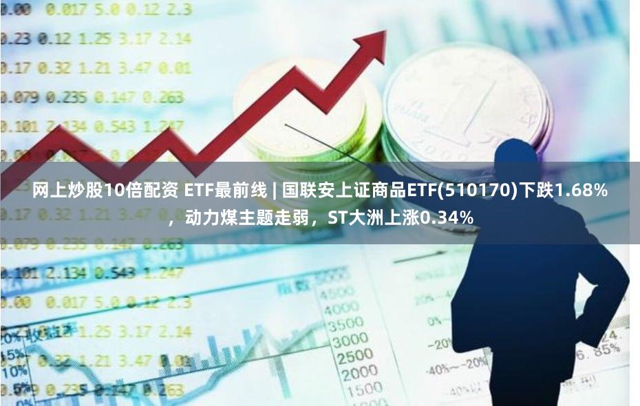 网上炒股10倍配资 ETF最前线 | 国联安上证商品ETF(510170)下跌1.68%，动力煤主题走弱，ST大洲上涨0.34%