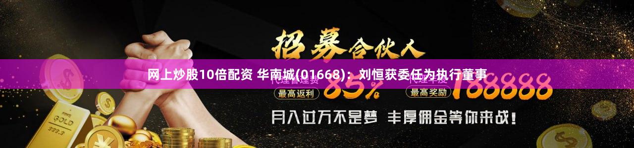 网上炒股10倍配资 华南城(01668)：刘恒获委任为执行董事