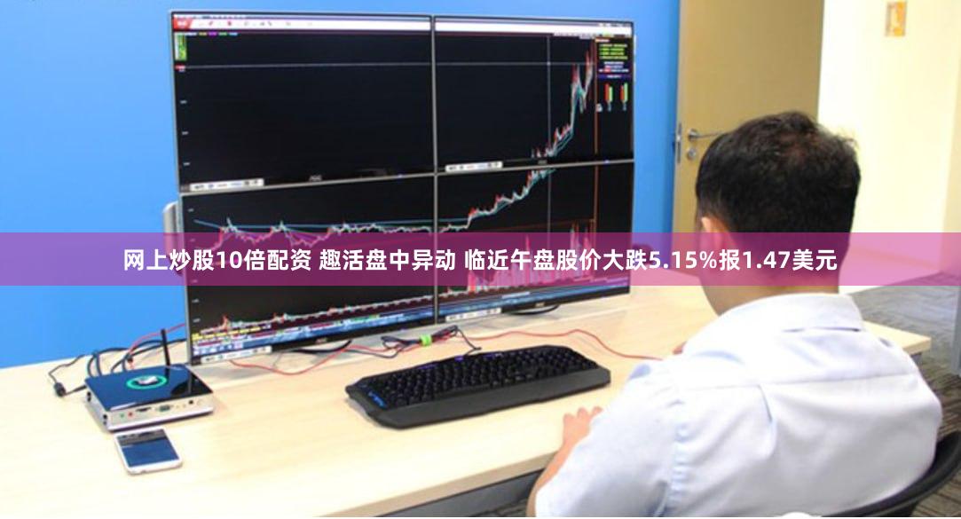 网上炒股10倍配资 趣活盘中异动 临近午盘股价大跌5.15%报1.47美元