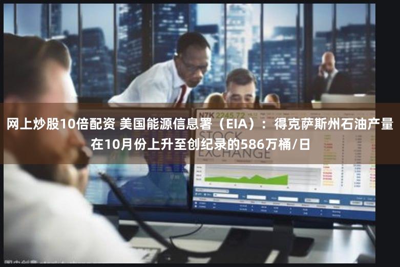 网上炒股10倍配资 美国能源信息署（EIA）：得克萨斯州石油产量在10月份上升至创纪录的586万桶/日