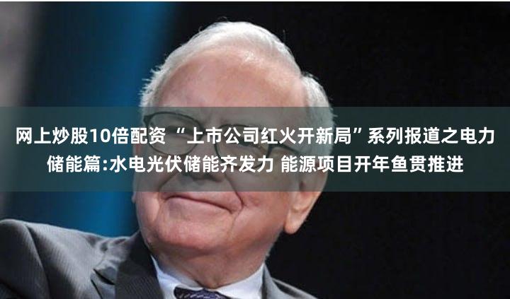 网上炒股10倍配资 “上市公司红火开新局”系列报道之电力储能篇:水电光伏储能齐发力 能源项目开年鱼贯推进