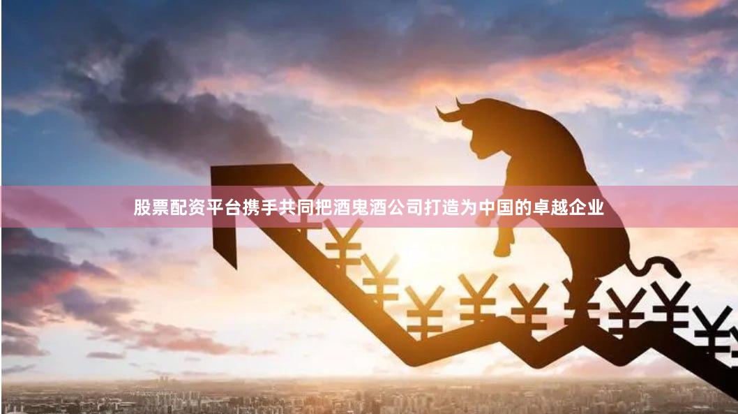 股票配资平台携手共同把酒鬼酒公司打造为中国的卓越企业